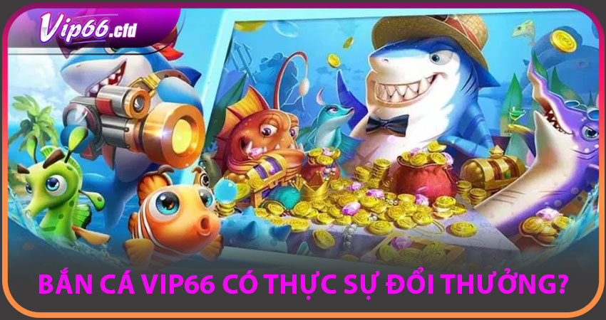 BẮN CÁ VIP66 có thực sự đổi thưởng?
